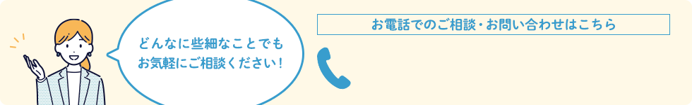 どんなに些細なことでもお気軽にご相談ください！お電話でのご相談・お問い合わせはこちら